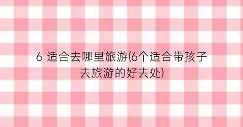 6 适合去哪里旅游(6个适合带孩子去旅游的好去处)